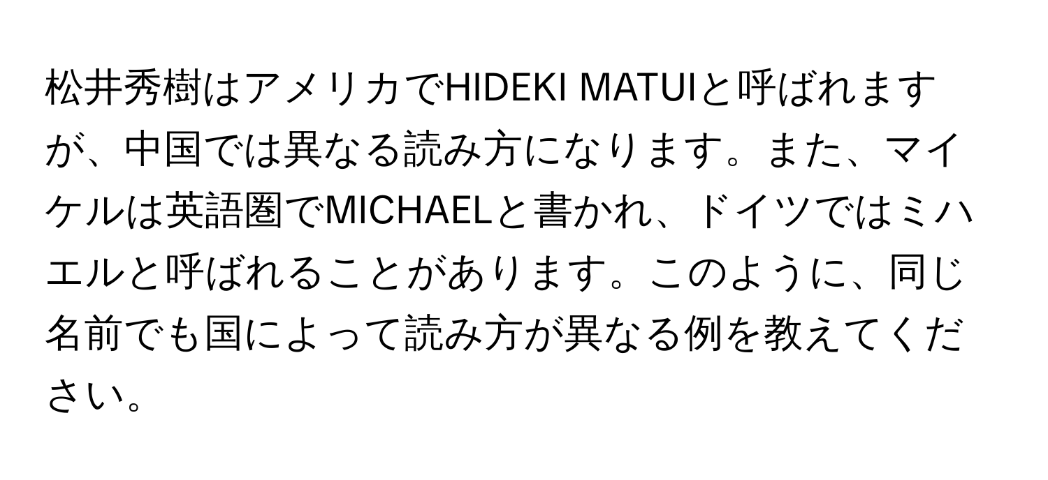 松井秀樹はアメリカでHIDEKI MATUIと呼ばれますが、中国では異なる読み方になります。また、マイケルは英語圏でMICHAELと書かれ、ドイツではミハエルと呼ばれることがあります。このように、同じ名前でも国によって読み方が異なる例を教えてください。