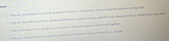 swer
They are composed of connexin proteins that form a hydrophilic channel between adjacent animal cells.
They are formed by cadherin proteins within two adjacent animal epithelial cells, keeping them in contact with each other,
They are formed from·claudins and occludins that hold adjacent cells firmly together.
They are channels that are lined by a plasma membrane and surrounded by a cell wall.