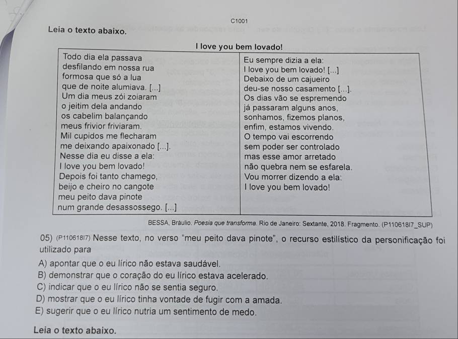 C1001
Leia o texto abaixo.
ráulio. Poesia que transforma. Rio de Janeiro: Sextante, 2018. Fragmento. (P110618I7_SUP)
05) (P110618I7) Nesse texto, no verso “meu peito dava pinote”, o recurso estilístico da personificação foi
utilizado para
A) apontar que o eu lírico não estava saudável.
B) demonstrar que o coração do eu lírico estava acelerado.
C) indicar que o eu lírico não se sentia seguro.
D) mostrar que o eu lírico tinha vontade de fugir com a amada.
E) sugerir que o eu lírico nutria um sentimento de medo.
Leia o texto abaixo.