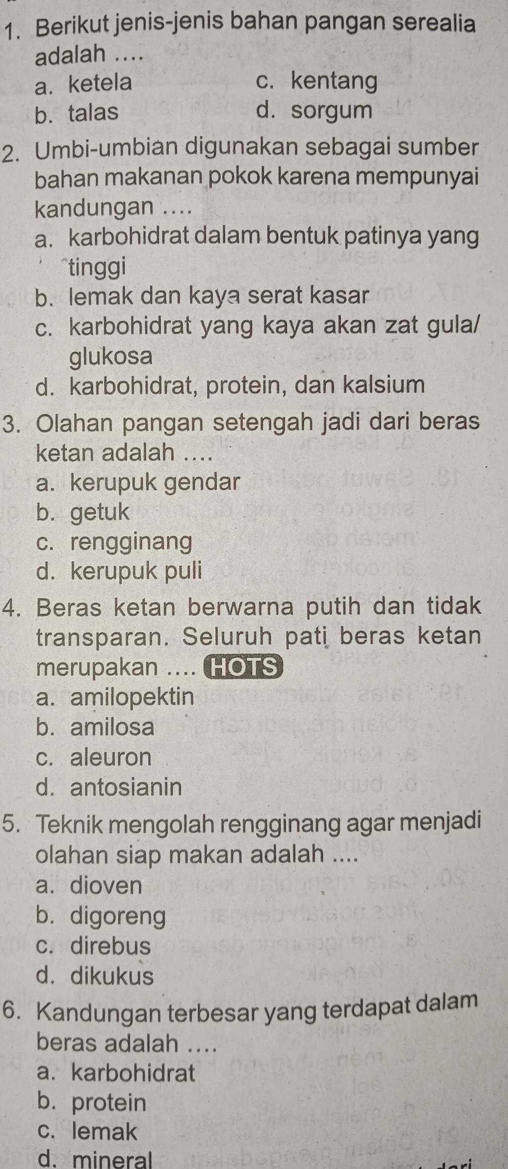 Berikut jenis-jenis bahan pangan serealia
adalah ....
a. ketela c. kentang
b. talas d. sorgum
2. Umbi-umbian digunakan sebagai sumber
bahan makanan pokok karena mempunyai
kandungan ....
a. karbohidrat dalam bentuk patinya yang
tinggi
b. lemak dan kaya serat kasar
c. karbohidrat yang kaya akan zat gula/
glukosa
d. karbohidrat, protein, dan kalsium
3. Olahan pangan setengah jadi dari beras
ketan adalah ....
a. kerupuk gendar
b. getuk
c. rengginang
d. kerupuk puli
4. Beras ketan berwarna putih dan tidak
transparan. Seluruh pati beras ketan
merupakan .... HOTS
a. amilopektin
b. amilosa
c. aleuron
d. antosianin
5. Teknik mengolah rengginang agar menjadi
olahan siap makan adalah ....
a. dioven
b. digoreng
c. direbus
d. dikukus
6. Kandungan terbesar yang terdapat dalam
beras adalah ....
a. karbohidrat
b. protein
c. lemak
d. mineral