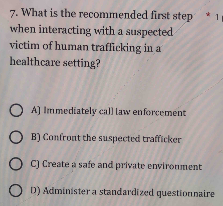 What is the recommended first step * 1
when interacting with a suspected
victim of human trafficking in a
healthcare setting?
A) Immediately call law enforcement
B) Confront the suspected trafficker
C) Create a safe and private environment
D) Administer a standardized questionnaire