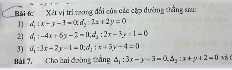 Xét vị trí tương đổi của các cặp đường thắng sau: 
1) d_1:x+y-3=0; d_2:2x+2y=0
2) d_1:-4x+6y-2=0; d_2:2x-3y+1=0
3) d_1:3x+2y-1=0; d_2:x+3y-4=0
Bài 7. Cho hai đường thắng △ _1:3x-y-3=0, △ _2:x+y+2=0 và c