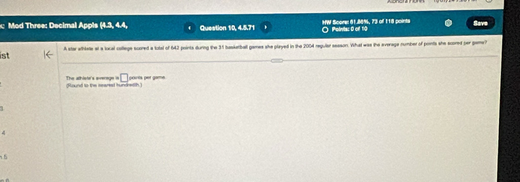 Mod Three: Decimal Appis  4.3,4.4, Question 10, 4.5.71 HW Score: 61.86%, 73 of 118 points Save
Points: 0 of 10
A star athlate at a local college scored a total of 642 points during the 31 basketball games she played in the 2004 regular season. What was the average number of points she scored per game?
ist
The alhlote's average is □ points per game.
(Round to the nearest hundredth.)
1
4
6