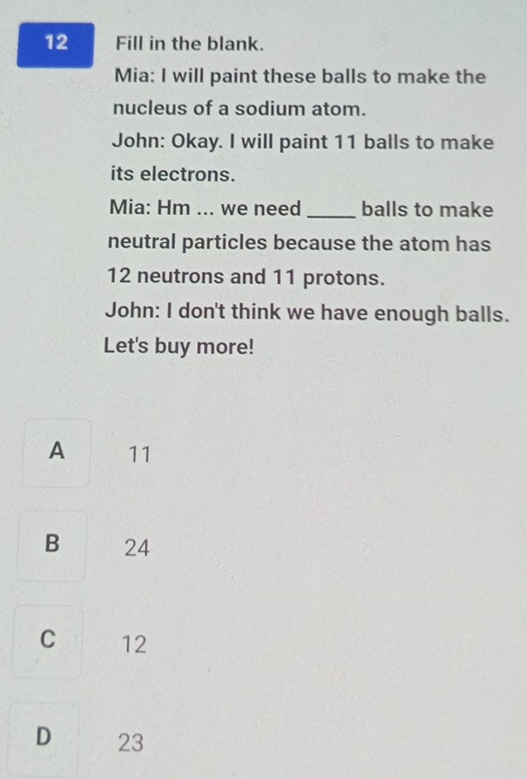 Fill in the blank.
Mia: I will paint these balls to make the
nucleus of a sodium atom.
John: Okay. I will paint 11 balls to make
its electrons.
Mia: Hm ... we need _balls to make
neutral particles because the atom has
12 neutrons and 11 protons.
John: I don't think we have enough balls.
Let's buy more!
A 11
B 24
C 12
D 23