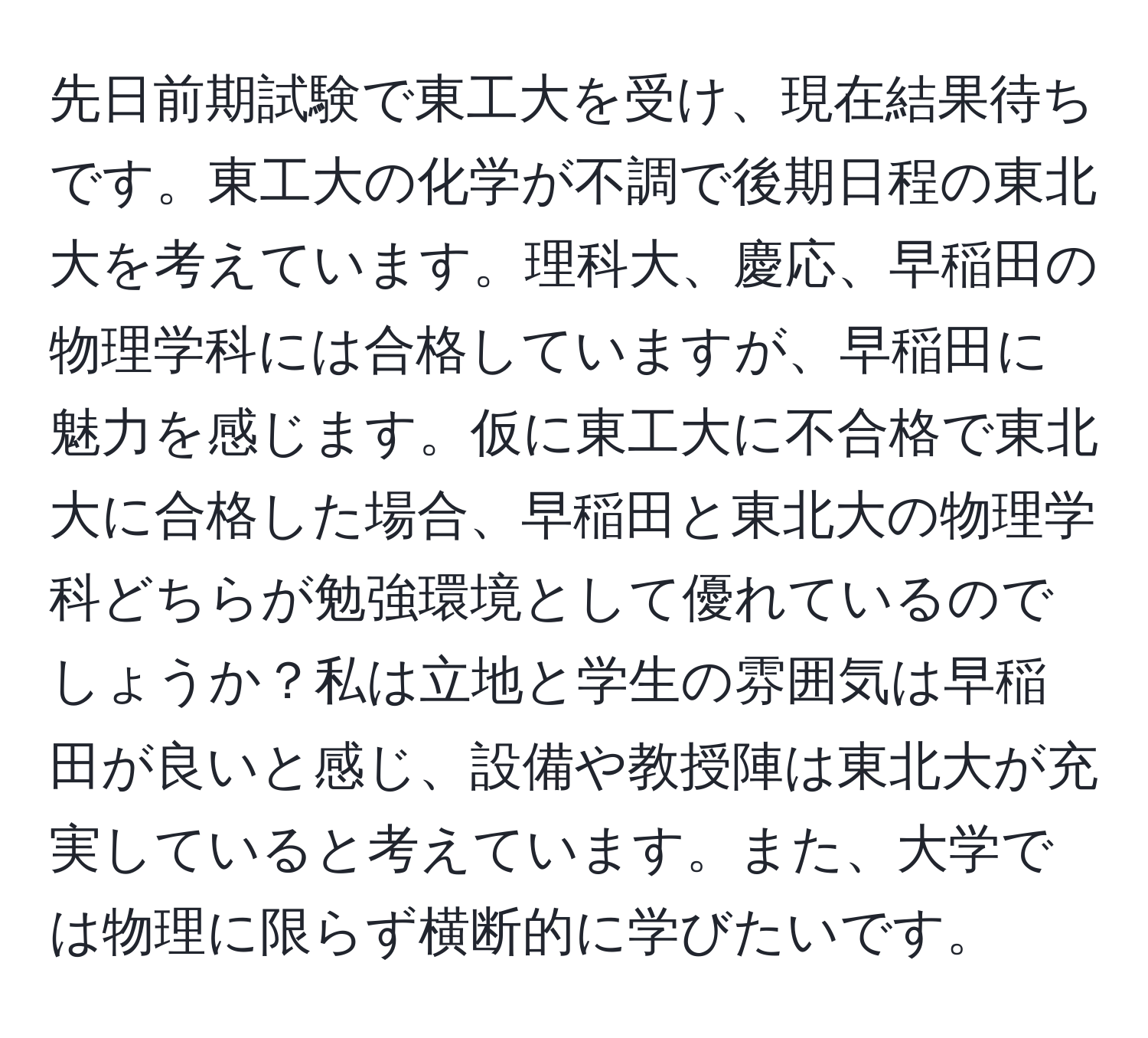 先日前期試験で東工大を受け、現在結果待ちです。東工大の化学が不調で後期日程の東北大を考えています。理科大、慶応、早稲田の物理学科には合格していますが、早稲田に魅力を感じます。仮に東工大に不合格で東北大に合格した場合、早稲田と東北大の物理学科どちらが勉強環境として優れているのでしょうか？私は立地と学生の雰囲気は早稲田が良いと感じ、設備や教授陣は東北大が充実していると考えています。また、大学では物理に限らず横断的に学びたいです。