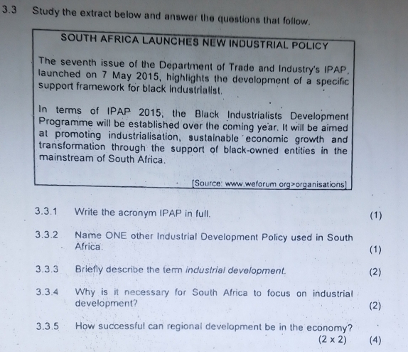 3.3 Study the extract below and answer the questions that follo 
3.3.1 Write the acronym IPAP in full. (1) 
3.3.2 Name ONE other Industrial Development Policy used in South 
Africa (1) 
3.3.3 Briefly describe the tem industrial development. (2) 
3.3.4 Why is it necessary for South Africa to focus on industrial 
development? (2) 
3.3.5 How successful can regional development be in the economy?
(2* 2) (4)