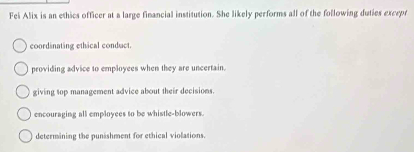 Fei Alix is an ethics officer at a large financial institution. She likely performs all of the following duties except
coordinating ethical conduct.
providing advice to employees when they are uncertain.
giving top management advice about their decisions.
encouraging all employees to be whistle-blowers.
determining the punishment for ethical violations.