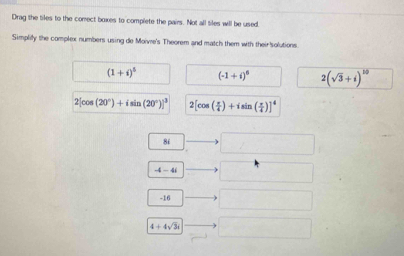 Drag the tiles to the conect boxes to complete the pairs. Not all tiles will be used. 
Simplify the complex numbers using de Moivre's Theorem and match them with their solutions.
(1+i)^5 (-1+i)^6 2(sqrt(3)+i)^10
2[cos (20°)+isin (20°)]^3 2[cos ( π /4 )+isin ( π /4 )]^4
86
-4-4i
-16
4+4sqrt(3)i