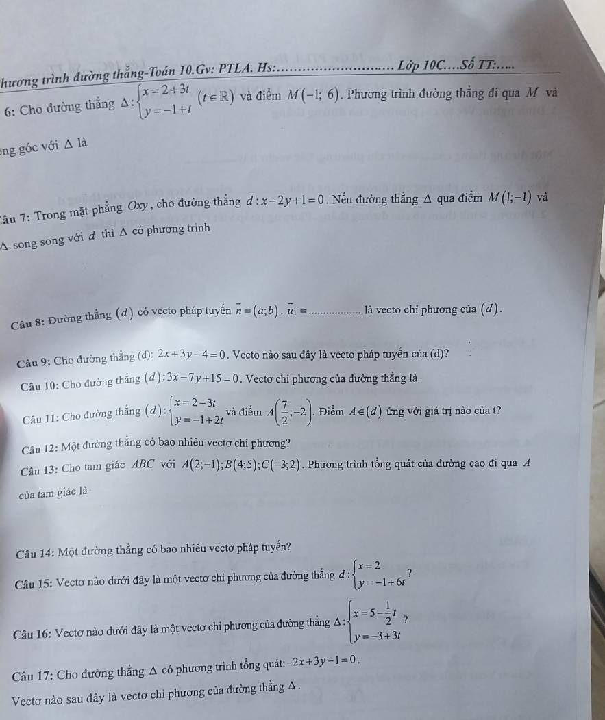 thương trình đường thắng-Toán 10.Gv: PTLA. Hs:_
Lớp 10C...Số TT:.....
6: Cho đường thẳng △ :beginarrayl x=2+3t y=-1+tendarray. (t∈ R) và điểm M(-1;6). Phương trình đường thẳng đi qua M và
ong  c với △ Idot a
Tầu 7: Trong mặt phẳng Oxy, cho đường thẳng d:x-2y+1=0.Nếu đường thẳng A qua điểm M(1;-1) và
Δ song song với d thì  Δ có phương trình
Câu 8: Đường thẳng (đ) có vecto pháp tuyến vector n=(a;b).vector u_1= _là vecto chỉ phương của (d).
Câu 9: Cho đường thẳng (d): 2x+3y-4=0. Vecto nào sau đây là vecto pháp tuyến của (d)?
Câu 10: Cho đường thẳng (d):3x-7y+15=0. Vectơ chi phương của đường thẳng là
Câu 11: Cho đường thẳng (d):beginarrayl x=2-3t y=-1+2tendarray. và điểm A( 7/2 ;-2). Điểm A∈ (d) ứng với giá trị nào của t?
Câu 12: Một đường thẳng có bao nhiêu vectơ chi phương?
Câu 13: Cho tam giác ABC với A(2;-1);B(4;5);C(-3;2). Phương trình tổng quát của đường cao đi qua A
của tam giác là
Câu 14: Một đường thẳng có bao nhiêu vectơ pháp tuyến?
Câu 15: Vectơ nào dưới đây là một vectơ chỉ phương của đường thẳng d:beginarrayl x=2 y=-1+6tendarray.
Câu 16: Vectơ nào dưới đây là một vectơ chỉ phương của đường thẳng Δ : :beginarrayl x=5- 1/2 t, y=-3+3tendarray.
Câu 17: Cho đường thẳng Δ có phương trình tổng quát: -2x+3y-1=0.
Vectơ nào sau đây là vectơ chỉ phương của đường thẳng Δ .