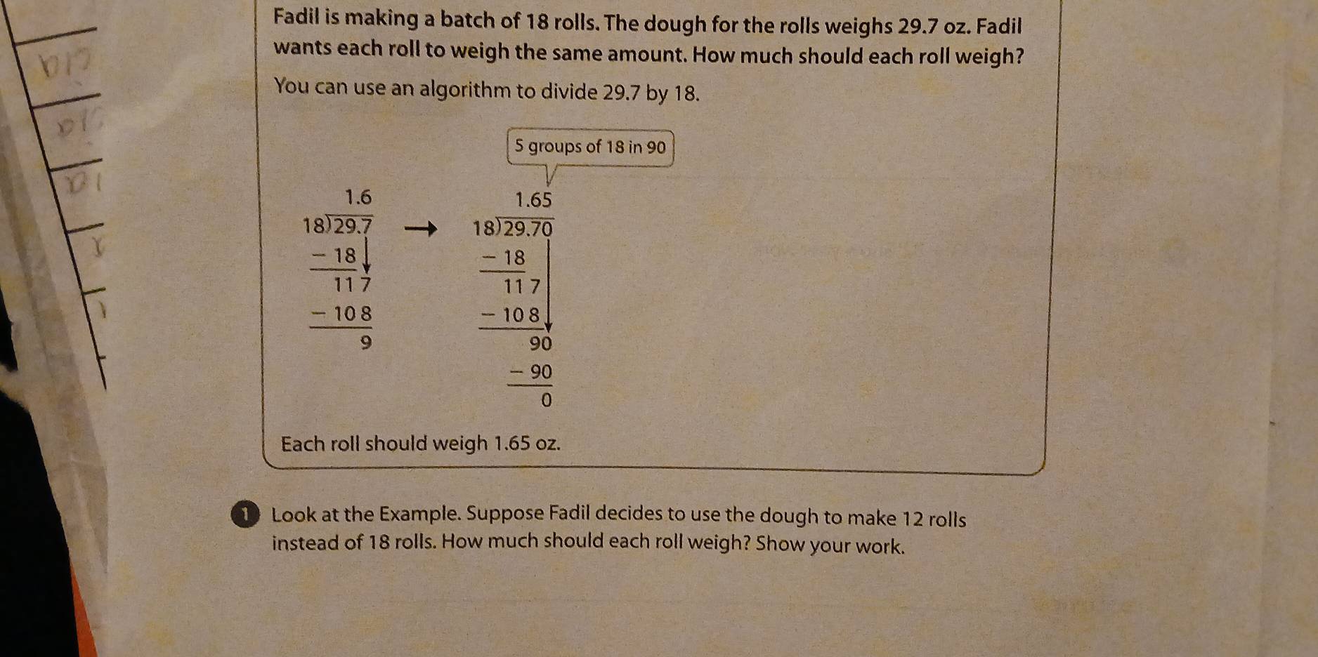 Fadil is making a batch of 18 rolls. The dough for the rolls weighs 29.7 oz. Fadil
wants each roll to weigh the same amount. How much should each roll weigh?
You can use an algorithm to divide 29.7 by 18.
5 groups of 18 in 90
beginarrayr 168 (1.6)/25.7   (-18)/17.7  hline  (-10.8)/5 endarray
beginarrayr 1.55 18encloselongdiv 2005 -100 -2 -100 hline -2 -20 hline 0endarray
Each roll should weigh 1.65 oz.
1 Look at the Example. Suppose Fadil decides to use the dough to make 12 rolls
instead of 18 rolls. How much should each roll weigh? Show your work.