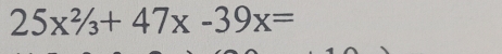 25x^2/_3+47x-39x=