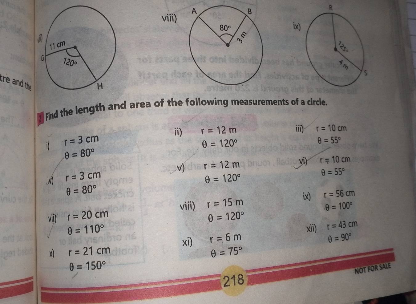 viii)
tre and the
Ffind the length and area of the following measurements of a circle.
ii) r=12m ii) r=10cm
i) r=3cm
θ =120°
θ =55°
θ =80°
v) r=12m
vi) r=10cm.iv) r=3cm θ =120°
θ =55°
θ =80°
ix) r=56cm
viii) θ =100°
vii) r=20cm r=15m
θ =120°
θ =110° xii) r=43cm
xi) r=6m
θ =90°
x) r=21cm θ =75°
θ =150°
NOT FOR SALE
218