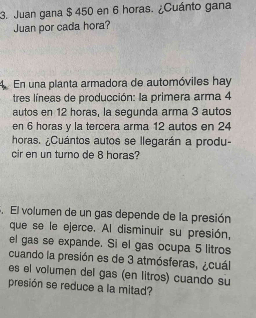 Juan gana $ 450 en 6 horas. ¿Cuánto gana 
Juan por cada hora? 
4. En una planta armadora de automóviles hay 
tres líneas de producción: la primera arma 4
autos en 12 horas, la segunda arma 3 autos 
en 6 horas y la tercera arma 12 autos en 24
horas. ¿Cuántos autos se llegarán a produ- 
cir en un turno de 8 horas? 
. El volumen de un gas depende de la presión 
que se le ejerce. Al disminuir su presión, 
el gas se expande. Si el gas ocupa 5 litros
cuando la presión es de 3 atmósferas, ¿cuál 
es el volumen del gas (en litros) cuando su 
presión se reduce a la mitad?