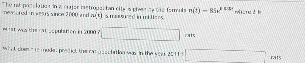 The rat population in a major metropolitan city is given by the formula n(t)=85e^(0.035t) where t is 
measured in years since 2000 and n(t) is measured in millions. 
What was the rat population in 2000 ? □ rats
What does the model predict the rat population was in the year 2011 ? □ rats