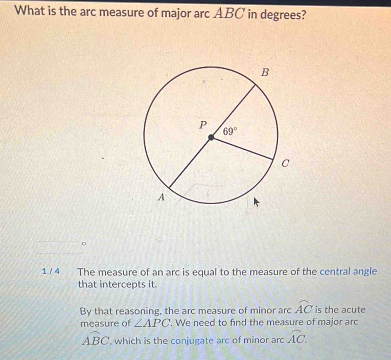 What is the arc measure of major arc ABC in degrees?
1 / 4 The measure of an arc is equal to the measure of the central angle
that intercepts it.
By that reasoning, the arc measure of minor arc widehat AC is the acute
measure of ∠ APC '. We need to find the measure of major arc
overline ABC , which is the conjugate arc of minor arc overline AC.