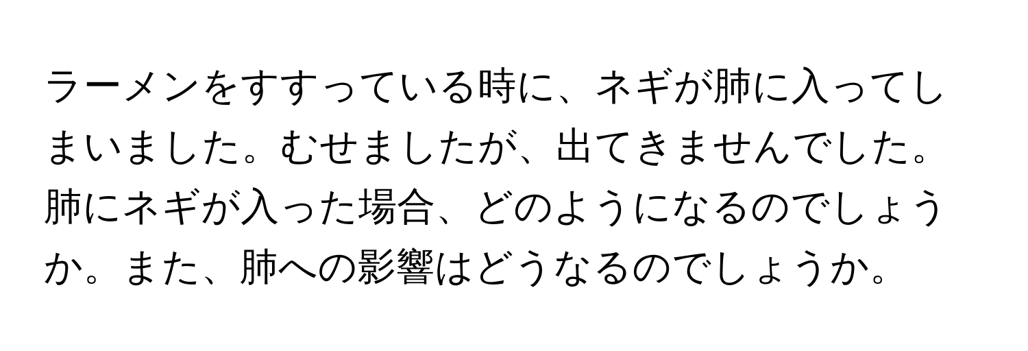 ラーメンをすすっている時に、ネギが肺に入ってしまいました。むせましたが、出てきませんでした。肺にネギが入った場合、どのようになるのでしょうか。また、肺への影響はどうなるのでしょうか。