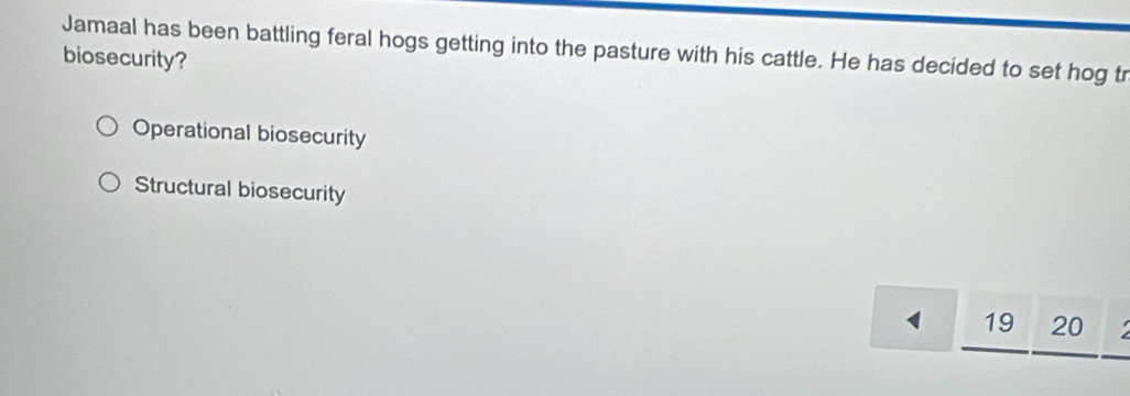 Jamaal has been battling feral hogs getting into the pasture with his cattle. He has decided to set hog tr
biosecurity?
Operational biosecurity
Structural biosecurity
19 20