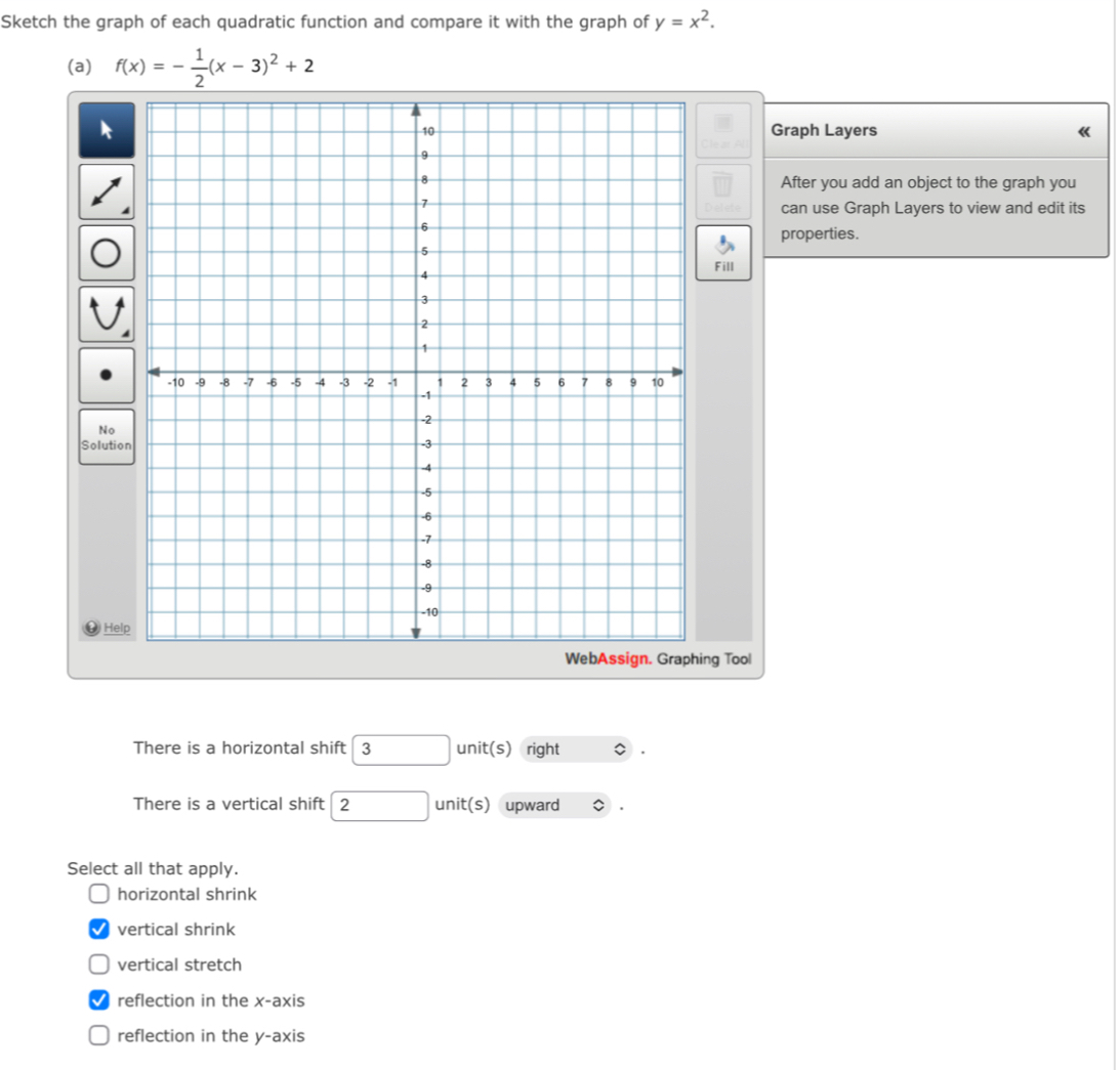 Sketch the graph of each quadratic function and compare it with the graph of y=x^2. 
(a) f(x)=- 1/2 (x-3)^2+2
Graph Layers 《
After you add an object to the graph you
can use Graph Layers to view and edit its
properties.
Fill
So
ng Tool
There is a horizontal shift 3 unit(s) right
There is a vertical shift 2 nit( s) upward
Select all that apply.
horizontal shrink
vertical shrink
vertical stretch
reflection in the x-axis
reflection in the y-axis