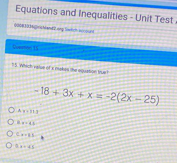 Equations and Inequalities - Unit Test 
00083336@richland2.org Switch account
Question 15
15. Which value of x makes the equation true?
-18+3x+x=-2(2x-25)
A. x=11.3
B. x=4.5
C. x=8.5
D. x=-4.5