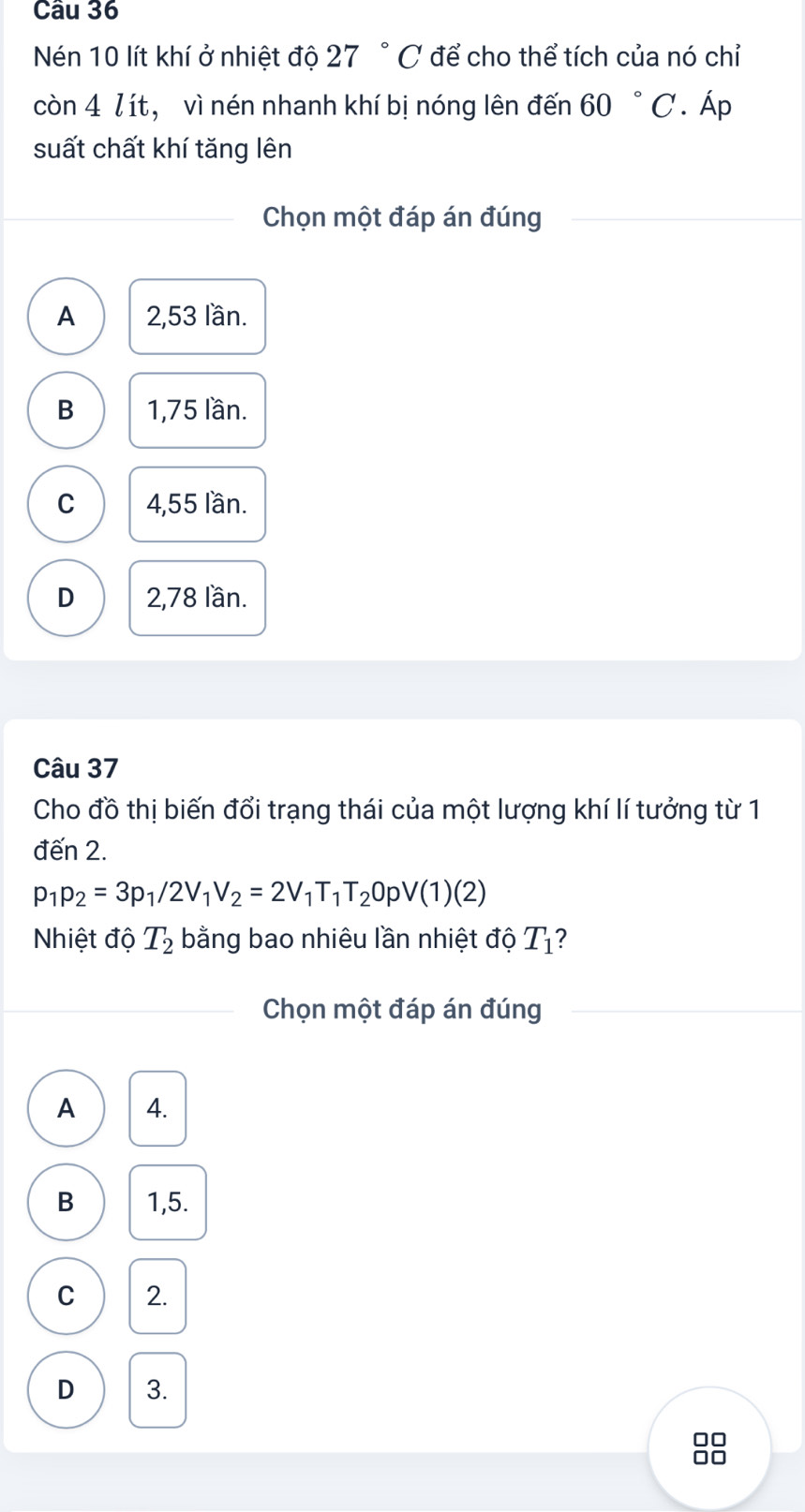 Nén 10 lít khí ở nhiệt độ 27 ° C để cho thể tích của nó chỉ
còn 4 lít, vì nén nhanh khí bị nóng lên đến 60 ° C. Áp
suất chất khí tăng lên
Chọn một đáp án đúng
A 2,53 lần.
B 1,75 lần.
C 4,55 lần.
D 2,78 lần.
Câu 37
Cho đồ thị biến đổi trạng thái của một lượng khí lí tưởng từ 1
đến 2.
p_1p_2=3p_1/2V_1V_2=2V_1T_1T_2OpV(1)(2)
Nhiệt độ T_2 bằng bao nhiêu lần nhiệt độ T_1 2
Chọn một đáp án đúng
A 4.
B 1,5.
C 2.
D 3.
88