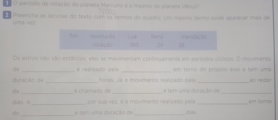 período de rotação do planeta Mercúrio é o mesmo do planeta Vênus? 
2 Preencha as lacunas do texto com os termos do quadro. Um mesmo termo pode aparecer mais de 
uma vez. 
Os astros não são estáticos, eles se movimentam continuamente em períodos cíclicos. O movimento 
de _é realizado pela _em torno do próprio eixo e tem uma 
duração de _horas. Já o movimento realizado pela _ao redor 
da_ é chamado de _e tem uma duração de_ 
dias. A _, por sua vez, é o movimento realizado pela _em torno 
do _e tem uma duração de _dias.