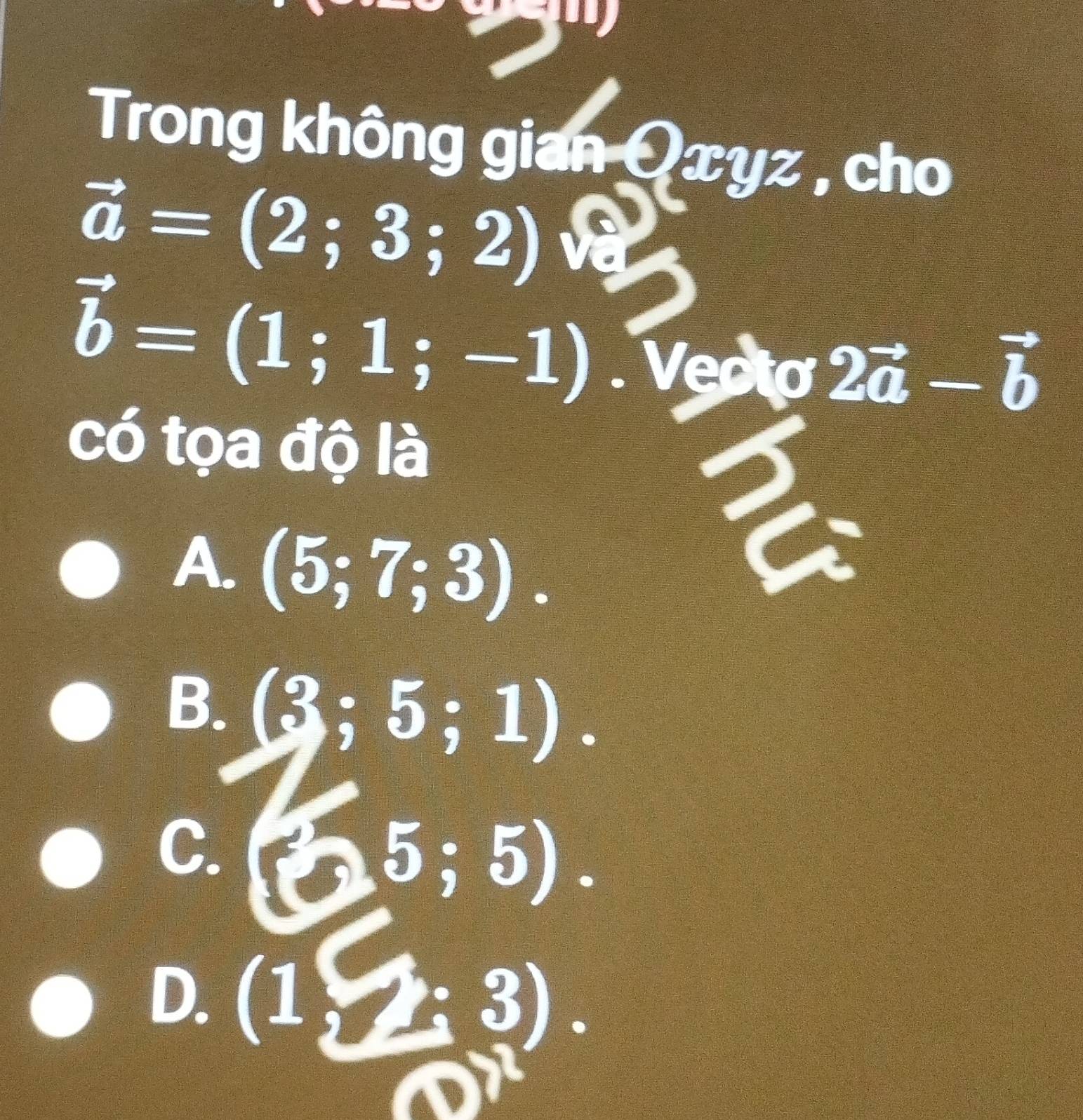 Trong không gian Qxyz , cho
vector a=(2;3;2)
vector b=(1;1;-1). Vecto 2vector a-vector b
có tọa độ là
A. (5;7;3).
B. (3;5;1).
C.
25;5).
D. (1,2:3).