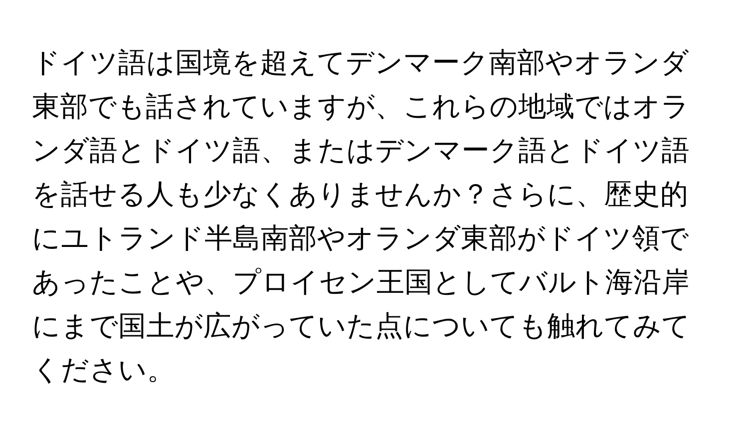 ドイツ語は国境を超えてデンマーク南部やオランダ東部でも話されていますが、これらの地域ではオランダ語とドイツ語、またはデンマーク語とドイツ語を話せる人も少なくありませんか？さらに、歴史的にユトランド半島南部やオランダ東部がドイツ領であったことや、プロイセン王国としてバルト海沿岸にまで国土が広がっていた点についても触れてみてください。