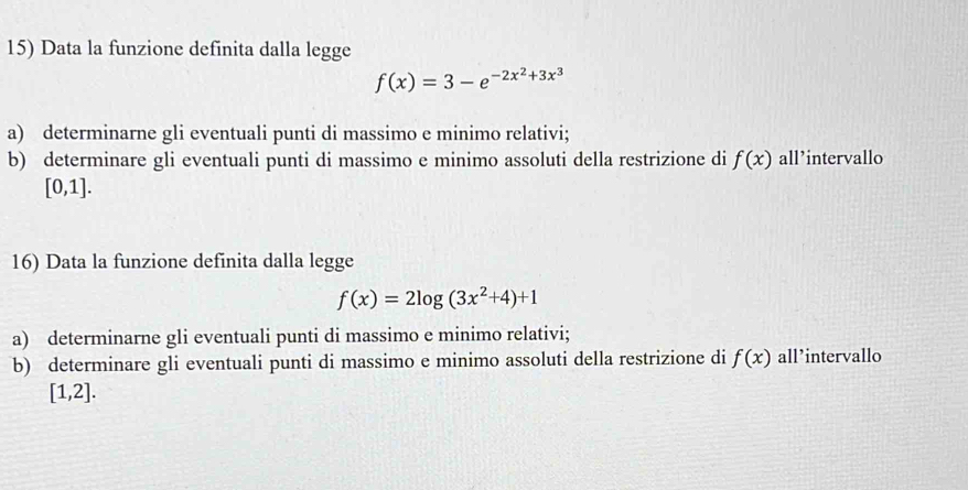 Data la funzione definita dalla legge
f(x)=3-e^(-2x^2)+3x^3
a) determinarne gli eventuali punti di massimo e minimo relativi; 
b) determinare gli eventuali punti di massimo e minimo assoluti della restrizione di f(x) all’intervallo
[0,1]. 
16) Data la funzione definita dalla legge
f(x)=2log (3x^2+4)+1
a) determinarne gli eventuali punti di massimo e minimo relativi; 
b) determinare gli eventuali punti di massimo e minimo assoluti della restrizione di f(x) all’intervallo
[1,2].