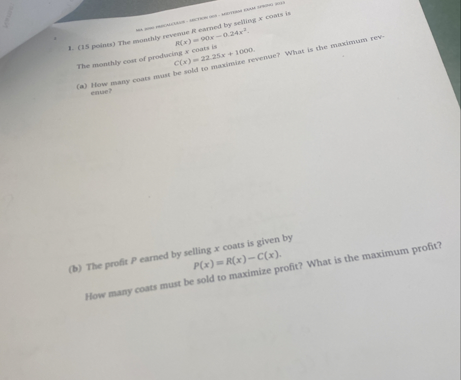 MA 2090 PRECALCULUS - SECTION 003 - MIDTERM EXAM SPRING 2023
1. (15 points) The monthly revenue R earned by selling x coats is
R(x)=90x-0.24x^2. 
The monthly cost of producing x coats is C(x)=22.25x+1000. 
(a) How many coats must be sold to maximize revenue? What is the maximum rev.
enue?
(b) The profit P earned by selling x coats is given by
P(x)=R(x)-C(x). 
How many coats must be sold to maximize profit? What is the maximum profit?