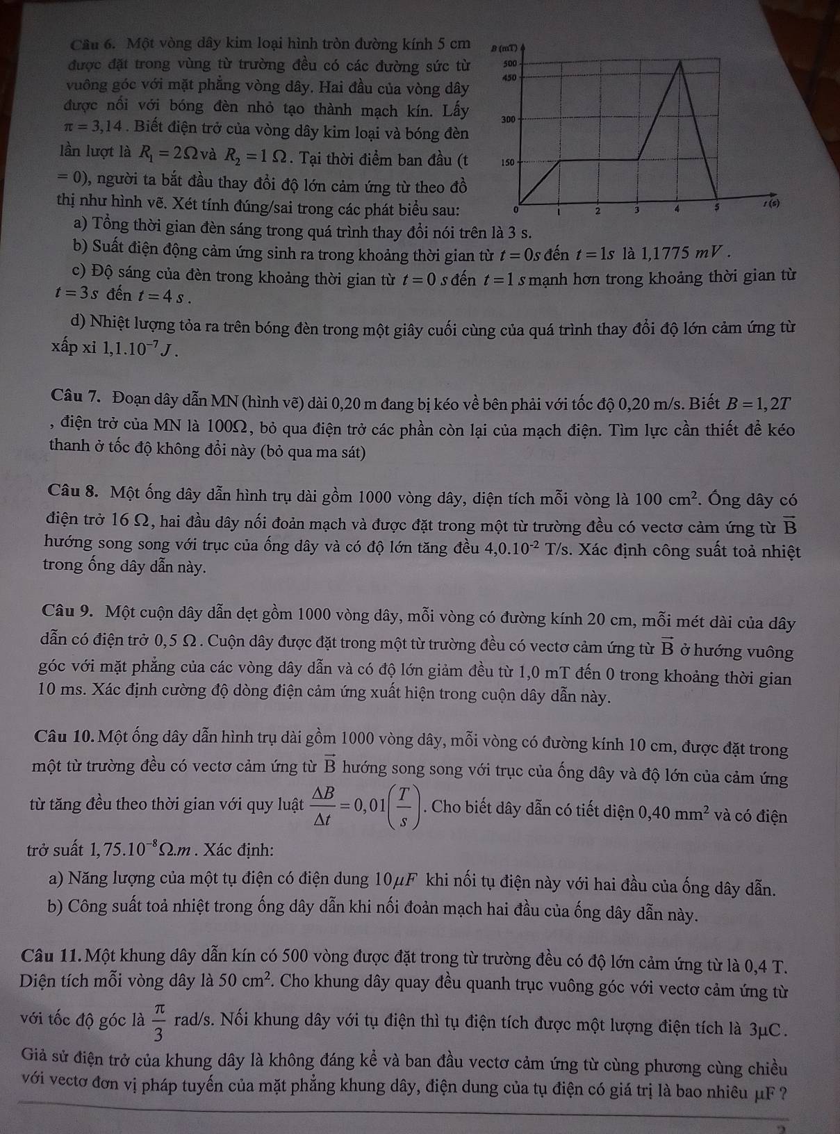 Cầu 6. Một vòng dây kim loại hình tròn đường kính 5 cm
được đặt trong vùng từ trường đều có các đường sức từ
vuông góc với mặt phẳng vòng dây. Hai đầu của vòng dây
được nối với bóng đèn nhỏ tạo thành mạch kín. Lấy
π =3,14. Biết điện trở của vòng dây kim loại và bóng đèn
lần lượt là R_1=2Omega và R_2=1Omega. Tại thời điểm ban đầu (t
=0) 1, người ta bắt đầu thay đồi độ lớn cảm ứng từ theo đồ
thị như hình vẽ. Xét tính đúng/sai trong các phát biểu sau:
a) Tổng thời gian đèn sáng trong quá trình thay đổi nói trên là 3 s.
b) Suất điện động cảm ứng sinh ra trong khoảng thời gian từ t= Os đến t=1s là 1,1775 mV .
c) Độ sáng của đèn trong khoảng thời gian từ t=0 s đến t=1 s mạnh hơn trong khoảng thời gian từ
t=3s đến t=4s.
d) Nhiệt lượng tỏa ra trên bóng đèn trong một giây cuối cùng của quá trình thay đổi độ lớn cảm ứng từ
xấp xi 1,1.10^(-7)J.
Câu 7. Đoạn dây dẫn MN (hình vẽ) dài 0,20 m đang bị kéo về bên phải với tốc độ 0,20 m/s. Biết B=1,2T
, điện trở của MN là 100Ω, bỏ qua điện trở các phần còn lại của mạch điện. Tìm lực cần thiết để kéo
thanh ở tốc độ không đổi này (bỏ qua ma sát)
Câu 8. Một ống dây dẫn hình trụ dài gồm 1000 vòng dây, diện tích mỗi vòng là 100cm^2. Ông dây có
điện trở 16 Ω, hai đầu dây nối đoản mạch và được đặt trong một từ trường đều có vectơ cảm ứng từ vector B
hướng song song với trục của ống dây và có độ lớn tăng đều 4,0.10^(-2) T/s. Xác định công suất toả nhiệt
trong ống dây dẫn này.
Câu 9. Một cuộn dây dẫn dẹt gồm 1000 vòng dây, mỗi vòng có đường kính 20 cm, mỗi mét dài của dây
dẫn có điện trở 0,5 Ω . Cuộn dây được đặt trong một từ trường đều có vectơ cảm ứng từ vector B ở hướng vuông
góc với mặt phẳng của các vòng dây dẫn và có độ lớn giảm đều từ 1,0 mT đến 0 trong khoảng thời gian
10 ms. Xác định cường độ dòng điện cảm ứng xuất hiện trong cuộn dây dẫn này.
Câu 10. Một ống dây dẫn hình trụ dài gồm 1000 vòng dây, mỗi vòng có đường kính 10 cm, được đặt trong
một từ trường đều có vectơ cảm ứng từ vector B hướng song song với trục của ống dây và độ lớn của cảm ứng
từ tăng đều theo thời gian với quy luật  △ B/△ t =0,01( T/s ). Cho biết dây dẫn có tiết diện 0,40mm^2 và có điện
trở suất 1,75.10^(-8)Omega .m Xác định:
a) Năng lượng của một tụ điện có điện dung 10μF khi nối tụ điện này với hai đầu của ống dây dẫn.
b) Công suất toả nhiệt trong ống dây dẫn khi nối đoản mạch hai đầu của ống dây dẫn này.
Câu 11.Một khung dây dẫn kín có 500 vòng được đặt trong từ trường đều có độ lớn cảm ứng từ là 0,4 T.
Diện tích mỗi vòng dây là 50cm^2. Cho khung dây quay đều quanh trục vuông góc với vectơ cảm ứng từ
với tốc độ góc là  π /3  rad/s. Nối khung dây với tụ điện thì tụ điện tích được một lượng điện tích là 3μC.
Giả sử điện trở của khung dây là không đáng kể và ban đầu vectơ cảm ứng từ cùng phương cùng chiều
với vectơ đơn vị pháp tuyến của mặt phẳng khung dây, điện dung của tụ điện có giá trị là bao nhiêu μF ?