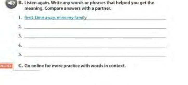 Listen again. Write any words or phrases that helped you get the 
meaning. Compare answers with a partner. 
1. first time away, miss my family_ 
2._ 
3._ 
4._ 
5._
12 3 9 12 1 3 C. Go online for more practice with words in context.