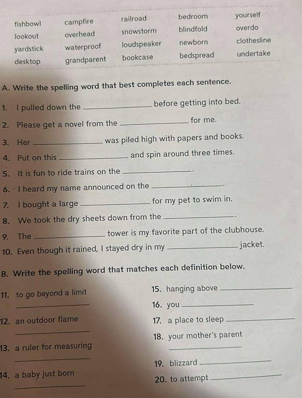 fishbowl campfire railroad bedroom yourself
lookout overhead snowstorm blindfold overdo
yardstick waterproof loudspeaker newborn clothesline
desktop grandparent bookcase bedspread undertake
A. Write the spelling word that best completes each sentence.
1. I pulled down the _before getting into bed.
2. Please get a novel from the _for me.
3. Her _was piled high with papers and books.
4. Put on this _and spin around three times.
5. It is fun to ride trains on the_
6. I heard my name announced on the_
.
7. I bought a large _for my pet to swim in.
8. We took the dry sheets down from the_
、
9. The _tower is my favorite part of the clubhouse.
10. Even though it rained, I stayed dry in my _jacket.
B. Write the spelling word that matches each definition below.
11. to go beyond a limit 15. hanging above_
_
16. you_
12. an outdoor flame 17. a place to sleep_
_
18. your mother's parent
13. a ruler for measuring
_
_
19. blizzard
_
14. a baby just born
_
20. to attempt
_