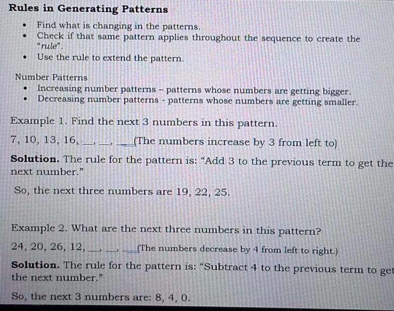 Rules in Generating Patterns 
Find what is changing in the patterns. 
Check if that same pattern applies throughout the sequence to create the 
“rule”. 
Use the rule to extend the pattern. 
Number Patterns 
Increasing number patterns - patterns whose numbers are getting bigger. 
Decreasing number patterns - patterns whose numbers are getting smaller. 
Example 1. Find the next 3 numbers in this pattern.
7, 10, 13, 16, __, __(The numbers increase by 3 from left to) 
Solution. The rule for the pattern is: “Add 3 to the previous term to get the 
next number.” 
So, the next three numbers are 19, 22, 25. 
Example 2. What are the next three numbers in this pattern?
24, 20, 26, 12, _, _,_ (The numbers decrease by 4 from left to right.) 
Solution. The rule for the pattern is: “Subtract 4 to the previous term to get 
the next number.” 
So, the next 3 numbers are: 8, 4, 0.