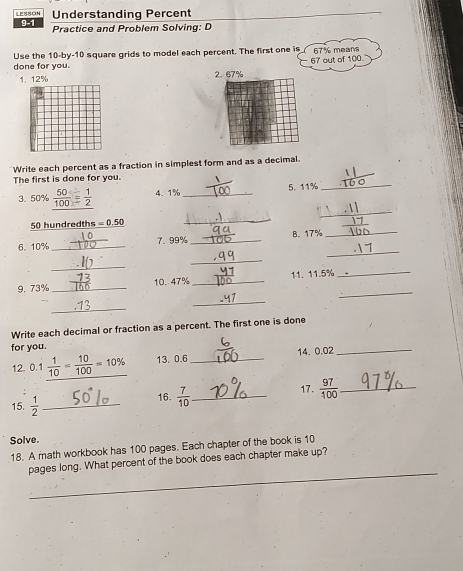 Understanding Percent 
LESSON 9-1 Practice and Problem Solving: D 
Use the 10 -by- 10 square grids to model each percent. The first one is 67% mear
67 out of 100
done for you. 2. 67%
1. 12%
Write each percent as a fraction in simplest form and as a decimal. 
_ 
The first is done for you. 
3. 50% 4. 1% _5. 11%
_ 
_
50 hundredths =0.50
_ 
_ 
6. 10% _7. 99% _B. 17%
_ 
_ 
_ 
9. 73% _ 10. 47% _11. 11.5% _ 
_ 
_ 
Write each decimal or fraction as a percent. The first one is done 
for you. 
12. 0.1  1/10 = 10/100 =10% 13. 0.6 _ 14. 0.02 _ 
15.  1/2  _ 16.  7/10  _ 17.  97/100  _ 
Solve. 
18. A math workbook has 100 pages. Each chapter of the book is 10
_ 
pages long. What percent of the book does each chapter make up?