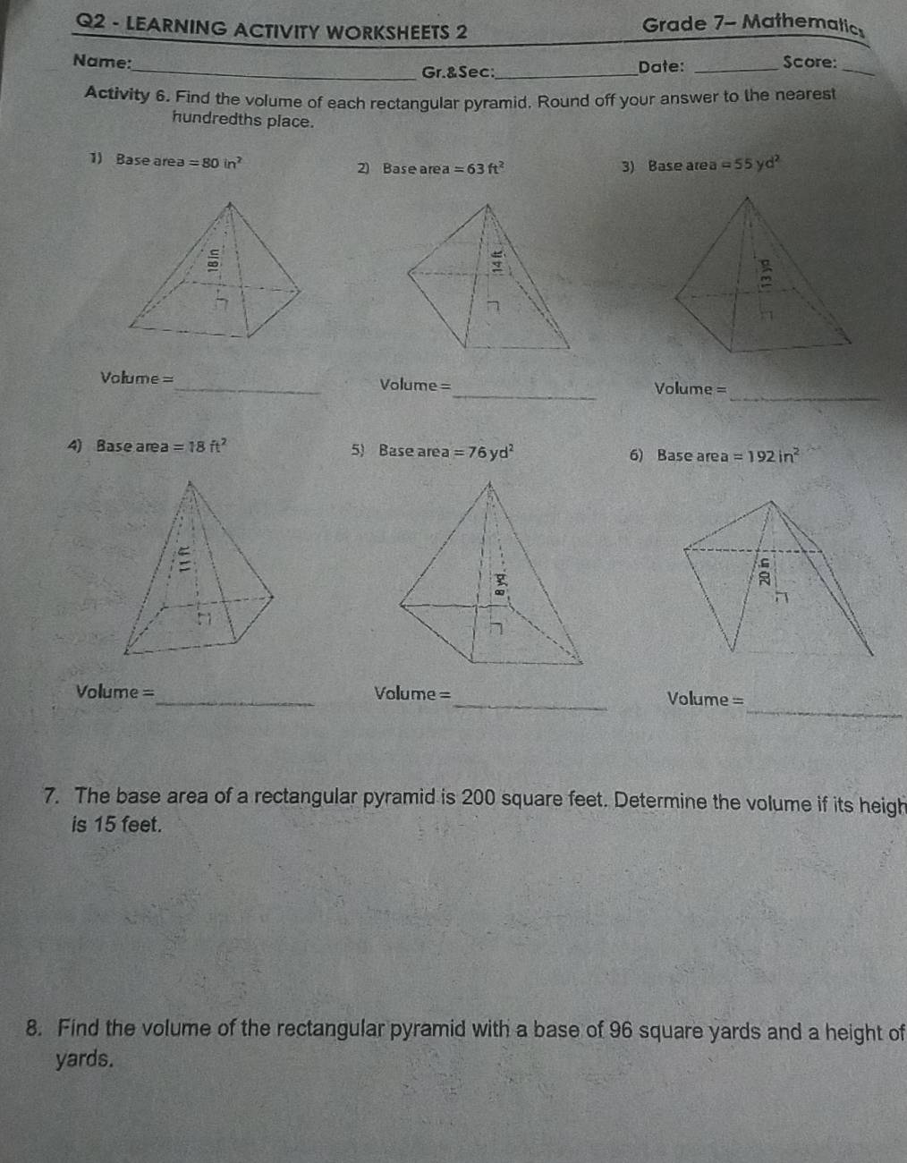 LEARNING ACTIVITY WORKSHEETS 2 
Grade 7- Mathematic 
Name:_ Date:_ 
Score: 
Gr.&Sec;_ 
_ 
Activity 6. Find the volume of each rectangular pyramid, Round off your answer to the nearest 
hundredths place. 
1) Base area =80in^2 2) Base area =63ft^2 3) Base area =55yd^2
_ 
Volume=_ Volume =_ Volume = 
4) Base area =18ft^2 5) Base are a=76yd^2 6) Base area =192in^2
_ 
Volume =_ Volume =_ Vollume= 
7. The base area of a rectangular pyramid is 200 square feet. Determine the volume if its heigh 
is 15 feet. 
8. Find the volume of the rectangular pyramid with a base of 96 square yards and a height of
yards.