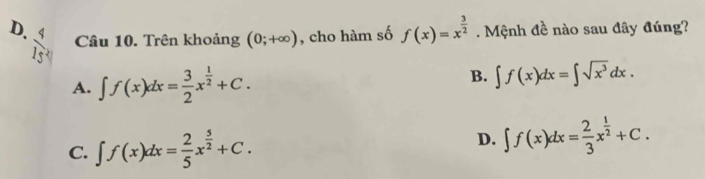 D.  4/15  Câu 10. Trên khoảng (0;+∈fty ) , cho hàm số f(x)=x^(frac 3)2. Mệnh đề nào sau đây đúng?
B.
A. ∈t f(x)dx= 3/2 x^(frac 1)2+C. ∈t f(x)dx=∈t sqrt(x^3)dx.
C. ∈t f(x)dx= 2/5 x^(frac 5)2+C.
D. ∈t f(x)dx= 2/3 x^(frac 1)2+C.