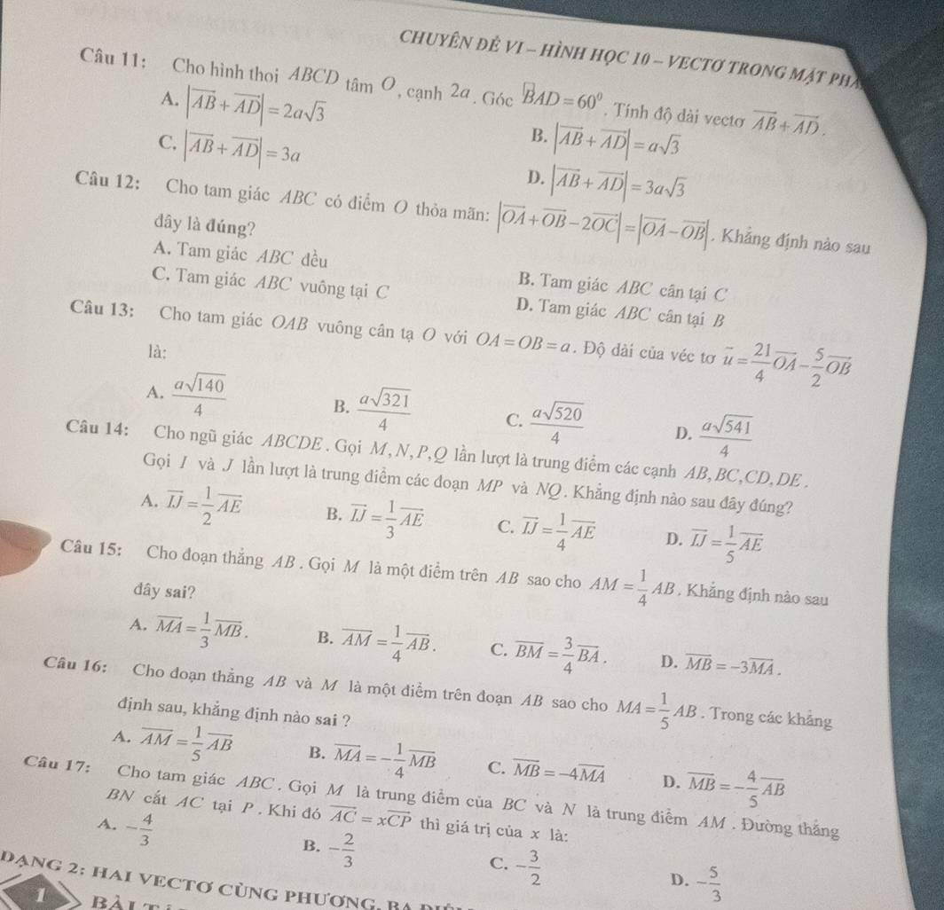 CHUYÊN ĐÊ VI - HÌNH HọC 10 - VECTƠ TRONG MặT PhA
Câu 11: Cho hình thoi ABCD tâm Ô, cạnh 2a . Góc BAD=60°. Tính độ dài vectơ vector AB+vector AD.
A. |vector AB+vector AD|=2asqrt(3)
B.
C. |vector AB+vector AD|=3a |vector AB+vector AD|=asqrt(3)
D. |vector AB+vector AD|=3asqrt(3)
Câu 12: Cho tam giác ABC có diểm O thỏa mãn: |vector OA+vector OB-2vector OC|=|vector OA-vector OB|. Khẳng định nào sau
đây là đúng?
A. Tam giác ABC đều B. Tam giác ABC cân tại C
C. Tam giác ABC vuông tại C D. Tam giác ABC cân tại B
Câu 13: Cho tam giác OAB vuông cân tạ O với OA=OB=a. Độ dài của véc tơ vector u= 21/4 vector OA- 5/2 vector OB
là:
A.  asqrt(140)/4 
B.  asqrt(321)/4  C.  asqrt(520)/4  D.  asqrt(541)/4 
Câu 14: Cho ngũ giác ABCDE . Gọi M, N, P,Q lần lượt là trung điểm các cạnh AB, BC,CD,DE .
Gọi / và J lần lượt là trung điểm các đoạn MP và NQ. Khẳng định nào sau đây đúng?
A. overline IJ= 1/2 overline AE B. vector IJ= 1/3 vector AE C. vector IJ= 1/4 vector AE D. overline IJ= 1/5 overline AE
Câu 15: Cho đoạn thẳng AB . Gọi M là một điểm trên AB sao cho AM= 1/4 AB , Khẳng định nào sau
dây sai?
A. overline MA= 1/3 overline MB. B. overline AM= 1/4 overline AB. C. overline BM= 3/4 overline BA. D. overline MB=-3overline MA.
Câu 16: Cho đoạn thẳng AB và M là một điểm trên đoạn AB sao cho MA= 1/5 AB. Trong các khảng
định sau, khẳng định nào sai ?
A. overline AM= 1/5 overline AB B. overline MA=- 1/4 overline MB C. overline MB=-4overline MA D. overline MB=- 4/5 overline AB
Câu 17: Cho tam giác ABC . Gọi M là trung điểm của BC và N là trung điểm AM . Đường thắng
BN cất AC tại P . Khi đó vector AC=xvector CP
A. - 4/3  thì giá trị của x là:
B. - 2/3 
C. - 3/2 
D. - 5/3 
dạng 2: hai vectơ cùng phương   B A 
1 Bài