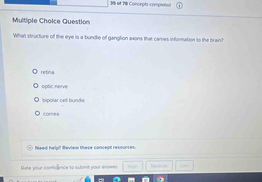 of 78 Concepts completed
Multiple Choice Question
What structure of the eye is a bundle of ganglion axons that carries information to the brain?
retina
optic nerve
bipolar cell bundle
cornea
Need help? Review these concept resources.
Rate your confidence to submit your answer. High Medium Law