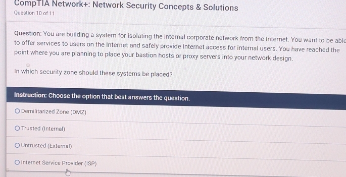 CompTIA Network+: Network Security Concepts & Solutions
Question 10 of 11
Question: You are building a system for isolating the internal corporate network from the Internet. You want to be able
to offer services to users on the Internet and safely provide Internet access for internal users. You have reached the
point where you are planning to place your bastion hosts or proxy servers into your network design.
In which security zone should these systems be placed?
Instruction: Choose the option that best answers the question.
Demilitarized Zone (DMZ)
Trusted (Internal)
Untrusted (External)
Internet Service Provider (ISP)