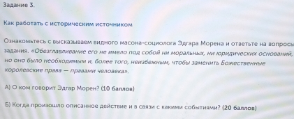 адание 3. 
Κак рабοτаτь с исΤорическим исΤочником 
Ознакомьтесь с вырсказываем видного масона-социолога Эдгара Моренаи ответьте на вопросв 
задания. «Обезглавливание его не имело πод собой ни моральных, ни Ιоридических оснований, 
но оно было необходирым и, более того, неизбежным, чтобы заменить Божественные 
Κоролевские ηрава ー лравами человекаン. 
А) О комговорит Эдгар Морен? (1Ν баллов) 
Б) Когда πроизошло описанное дейсτвие и в свлзи с какиии собыτиями? (2Ο баллов)