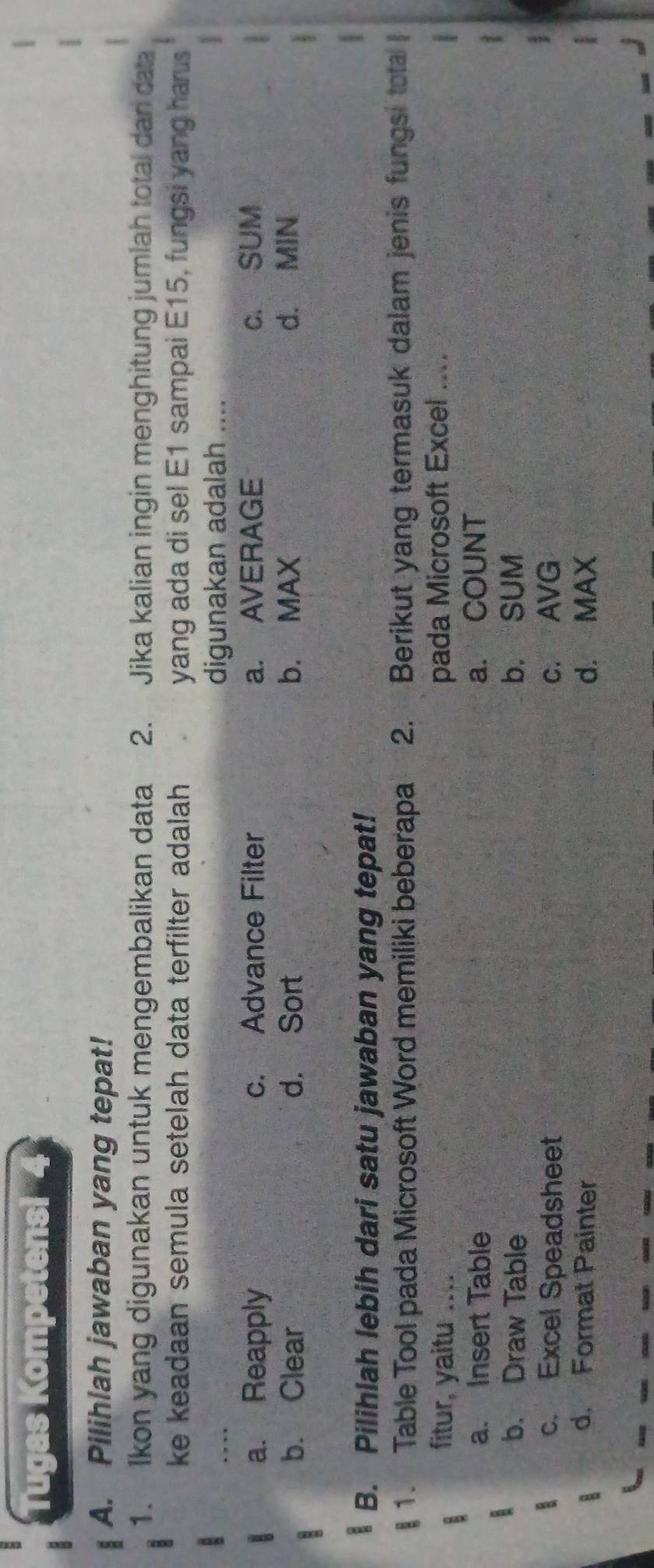 Tugas Kompetensi
A. Pilihlah jawaban yang tepat!
1. Ikon yang digunakan untuk mengembalikan data 2. Jika kalian ingin menghitung jumlah total dan data
ke keadaan semula setelah data terfilter adalah . yang ada di sel E1 sampai E15, fungsi yang harus
_
digunakan adalah ....
a. Reapply c. Advance Filter a. AVERAGE c. SUM
b. Clear d. Sort b. MAX d. MIN
B. Pilihlah lebih dari satu jawaban yang tepat!
1. Table Tool pada Microsoft Word memiliki beberapa 2. Berikut yang termasuk dalam jenis fungsi tota
fitur, yaitu .... pada Microsoft Excel ....
a. Insert Table a. COUNT
b. Draw Table b. SUM
c. Excel Speadsheet c. AVG
d. Format Painter d. MAX