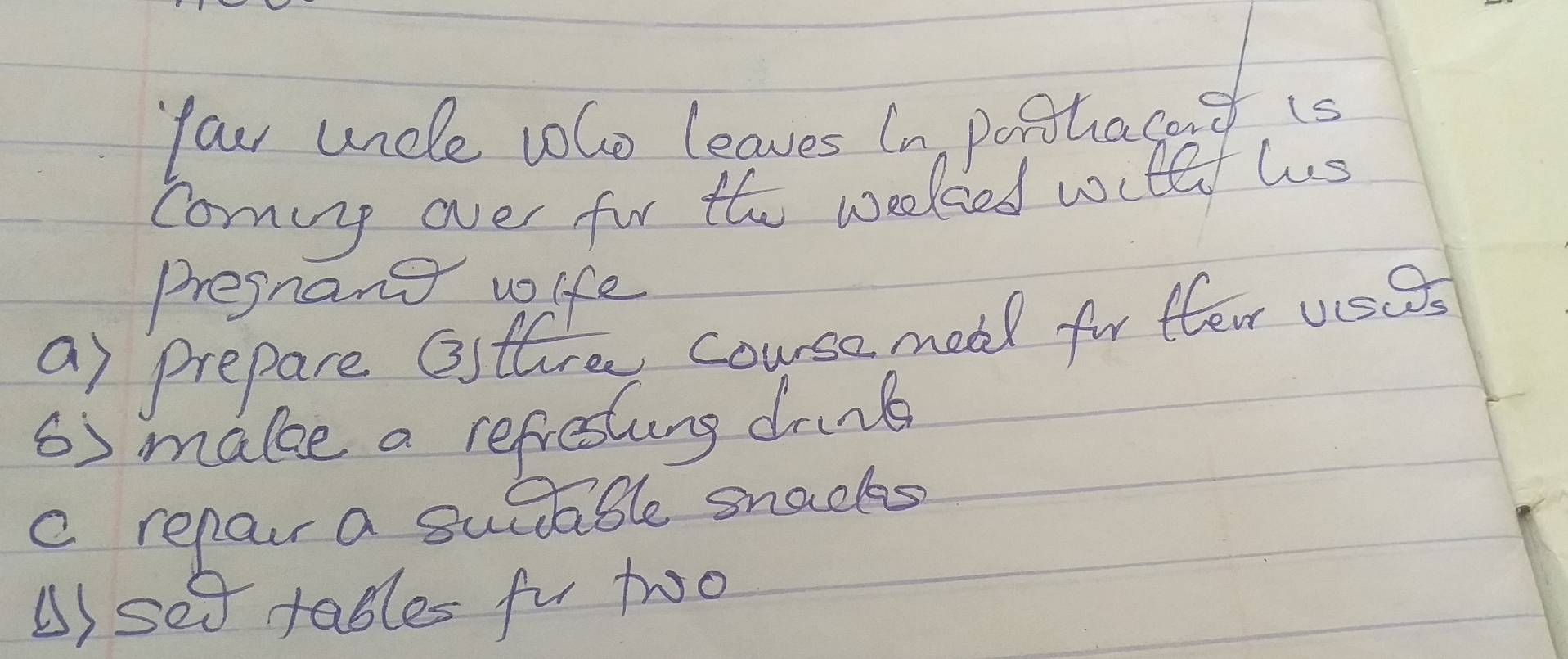 four uncle vlo leaves In porhacat is 
cominp over for the weeked wctl us 
Pregnang wife 
a) prepare Osttre couse meal for flea usas 
6) make a refresling drnb 
c repar a suctable snacks 
B) set tables fu two