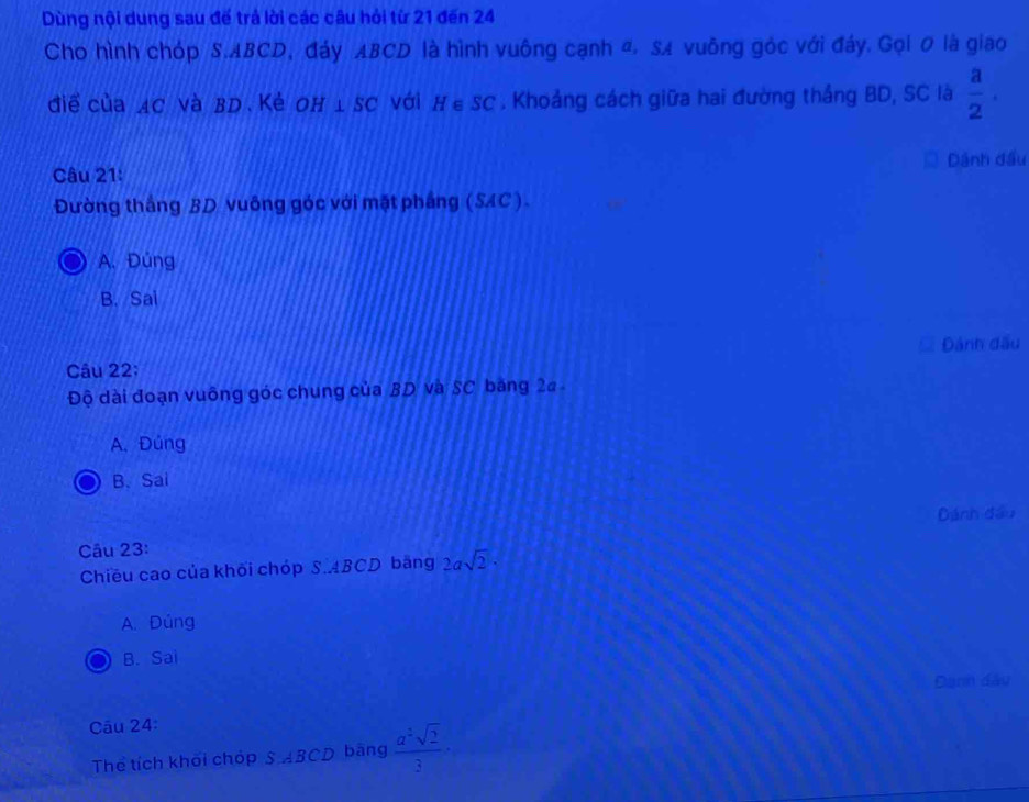Dùng nội dung sau đế trả lời các câu hỏi từ 21 đến 24
Cho hình chóp S. ABCD, đảy ABCD là hình vuông cạnh đ. SA vuông góc với đảy. Gọi 0 là giao
điể của AC và BD Kẻ OH⊥ SC vái H∈ SC. Khoảng cách giữa hai đường thắng BD, SC là  a/2 . 
Câu 21: Dánh đầu
Đường thắng BD vuông góc với mặt phầng (SAC).
A. Đúng
B. Sai
Câu 22; Đánh đấu
Độ dài đoạn vuông góc chung của BD và SC băng 2a -
A. Đúng
B、 Sai
Dánh đầu
Câu 23:
Chiều cao của khối chóp S. ABCD băng 2asqrt(2)·
A. Đúng
B. Sai
Đanh dầu
Câu 24:
Thể tích khối chóp SABCD bāng  a^2sqrt(2)/3 ·