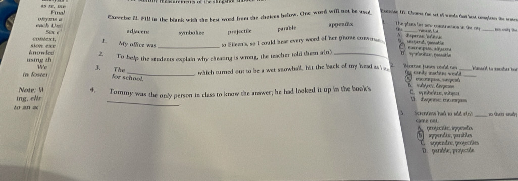 easurements of the s lin gs h t s 
as re, me
Final
each Un Exercise II. Fill in the blank with the best word from the choices below. One word will not be used
Excreise III. Choose the set of words that best completes the senter
onyms a
5ix e adjacent symbolize projectile parable appendix The plans for new construction in the city _not only the
the vacant lot
A. dispense, ballistic
sion exe
to Eileen's, so I could hear every word of her phone conversm B. suspend, passable
context, 1. My office was _ D.symbolize; passable
encompass adjacent
using th 2. To help the students explain why cheating is wrong, the teacher told them a(n)_
knowled 2 Bécause James could no_
, which turned out to be a wet snowball, hit the back of my head as 
himself to another bo r
We 3. The_ the candy machine would
for school.
in foster encompass, suspend B. subject; dispense_
Note: W
C. symboltze; subject
_
ing, elir 4. Tommy was the only person in class to know the answer; he had looked it up in the book's D. dispense; encompass
to an ac 3. Scientists had to add a(n) _to their study
came out
A projectile, appendix
B appendix; parables
C appendix, projectiles
D. parable; projectile