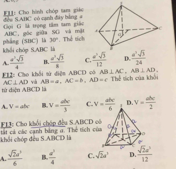 F11: Cho hình chóp tam giác
đều S.ABC có cạnh đáy bằng a
Gọi G là trọng tâm tam giác
ABC, góc giữa SG và mặt 
phẳng (SBC) là 30°. Thể tích
khổi chóp S.ABC là
A.  a^3sqrt(3)/4  B.  a^3sqrt(3)/8  C.  a^3sqrt(3)/12  D.  a^3sqrt(3)/24 
F12: Cho khối tứ diện ABCD có AB⊥ AC,AB⊥ AD,
AC⊥ AD và AB=a,AC=b,AD=c Thể tích của khối
tứ diện ABCD là
A. V=abc B. V= abc/3  C. D. V= abc/2 
F13: Cho khối chóp đều S.ABCD c
ất cả các cạnh bằng a. Thể tích củ
khối chóp đều S.ABCD là
A.  sqrt(2)a^3/6  B.  a^3/4  C. sqrt(2)a^3 D.  sqrt(2)a^3/12 