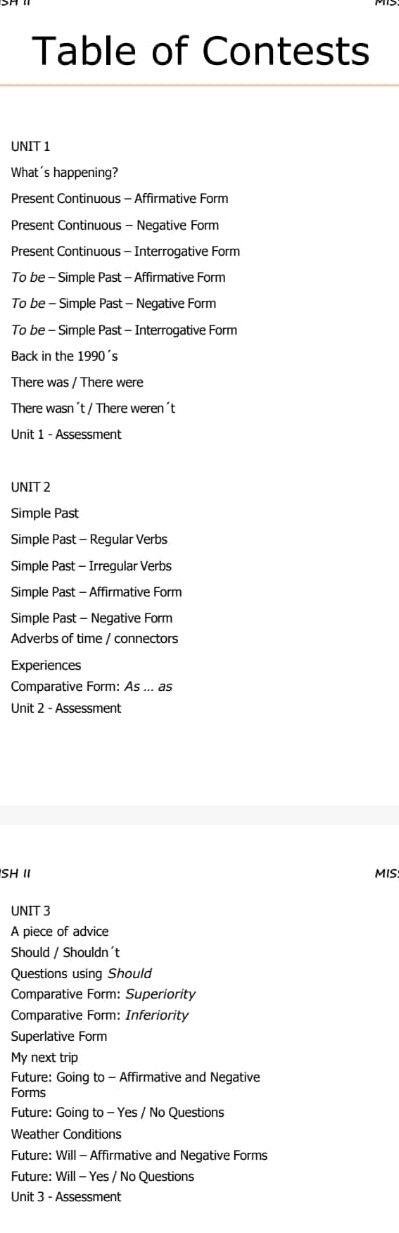 Table of Contests
UNIT 1
What's happening?
Present Continuous - Affirmative Form
Present Continuous - Negative Form
Present Continuous - Interroqative Form
To be - Simple Past - Affirmative Form
To be - Simple Past - Negative Form
To be - Simple Past - Interrogative Form
Back in the 1990's
There was / There were
There wasn ´t / There weren ´t
Unit 1 - Assessment
UNIT 2
Simple Past
Simple Past - Regular Verbs
Simple Past - Irregular Verbs
Simple Past - Affirmative Form
Simple Past - Negative Form
Adverbs of time / connectors
Experiences
Comparative Form: As ... as
Unit 2 - Assessment
SH II MIS
UNIT 3
A piece of advice
Should / Shouldn't
Questions using Should
Comparative Form: Superiority
Comparative Form: Inferiority
Superlative Form
My next trip
Future: Going to - Affirmative and Negative
Forms
Future: Going to - Yes / No Questions
Weather Conditions
Future: Will - Affirmative and Negative Forms
Future: Will - Yes / No Questions
Unit 3 - Assessment