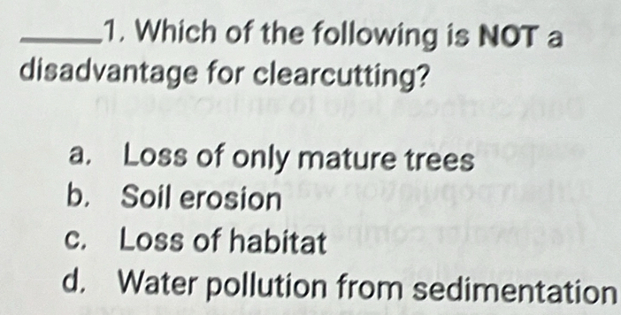 Which of the following is NOT a
disadvantage for clearcutting?
a. Loss of only mature trees
b. Soil erosion
c. Loss of habitat
d. Water pollution from sedimentation