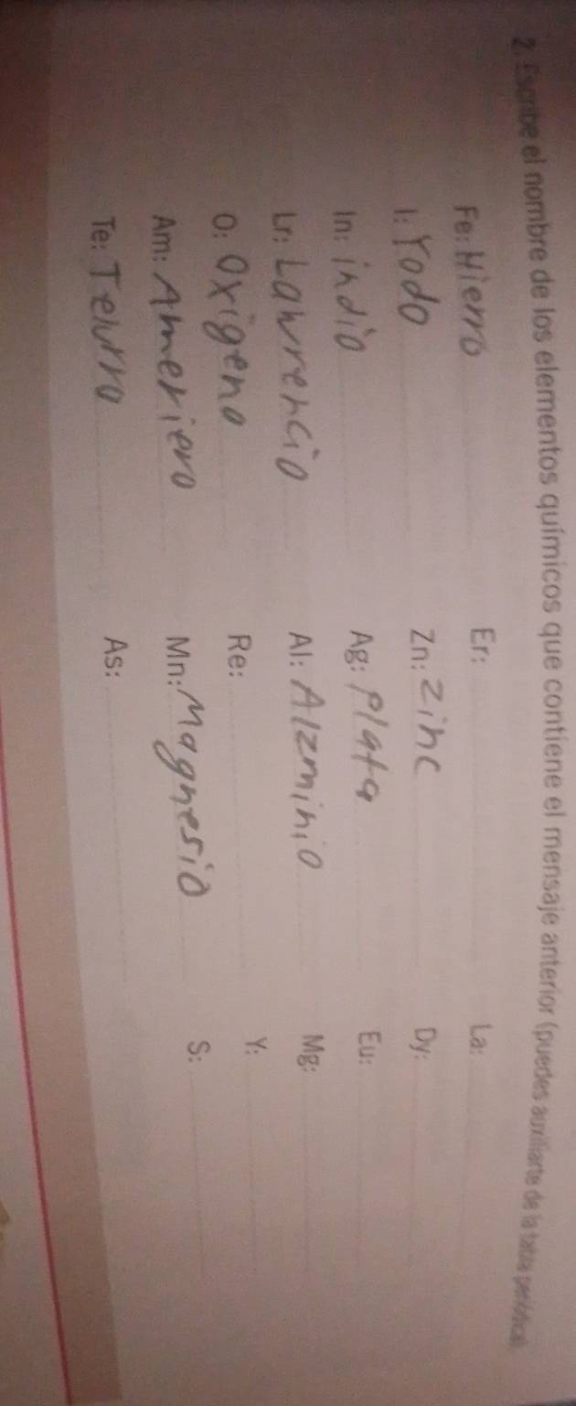 Escribe el nombre de los elementos químicos que contiene el mensaje anterior (puedes auxiliarte de la tabla peródical 
Fe: 
_ 
Er: _La:_ 
1: 
_ 
Zn: _Dy:_ 
Eu:_ 
n: 
_ 
Ag:_ 
_ 
Mg:_ 
Lr: 
Al:_ 
Y:_ 
O: 
_ 
Re:_ 
S:_ 
Am: 
_ 
Mn:_ 
Te: 
_ 
As: 
_