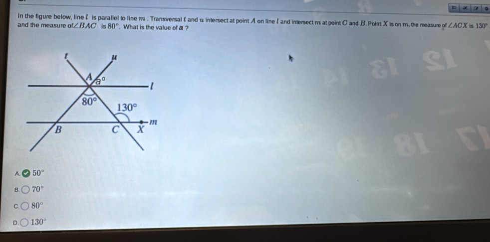 = × 7 。
In the figure below, line 2 is parallel to line 7 . Transversal & and u intersect at point A on line and intersectm at point C and B. Point X is on m, the measure of ∠ ACX is 130°
and the measure of∠ BAC is 80°. What is the value of a ?
A. 50°
B. 70°
C. 80°
D. 130°