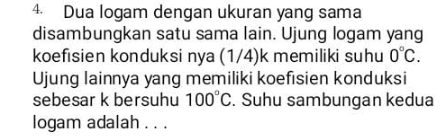 Dua logam dengan ukuran yang sama 
disambungkan satu sama lain. Ujung logam yang 
koefisien konduksi nya (1/4)k memiliki suhu 0°C. 
Ujung lainnya yang memiliki koefisien konduksi 
sebesar k bersuhu 100°C. Suhu sambungan kedua 
logam adalah . . .